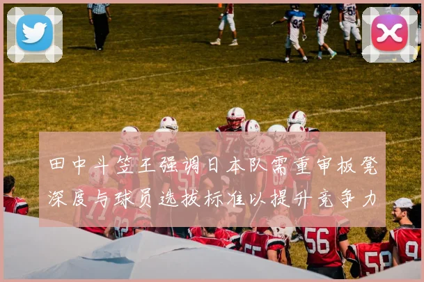 田中斗笠王强调日本队需重审板凳深度与球员选拔标准以提升竞争力