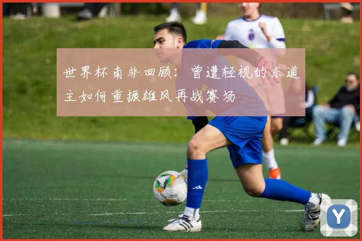 世界杯南非回顾：曾遭轻视的东道主如何重振雄风再战赛场