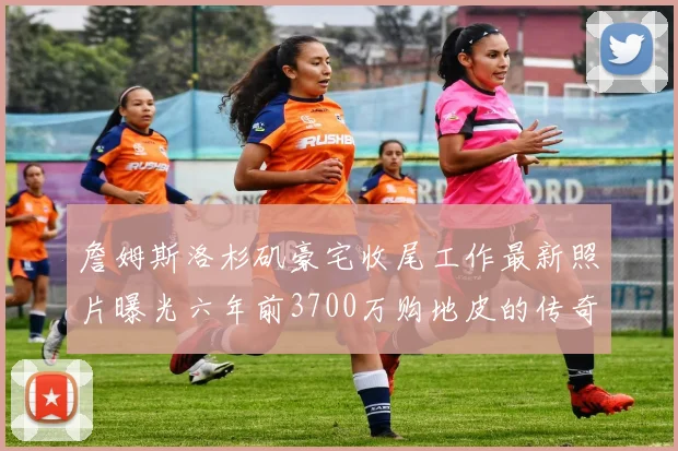 詹姆斯洛杉矶豪宅收尾工作最新照片曝光六年前3700万购地皮的传奇故事