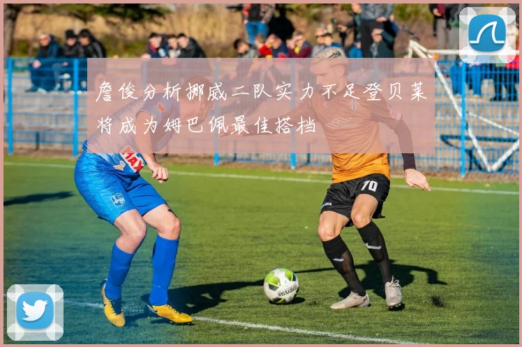 詹俊分析挪威二队实力不足登贝莱将成为姆巴佩最佳搭档
