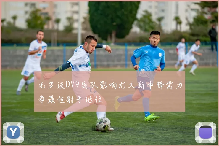 毛罗谈DV9离队影响尤文新中锋需力争最佳射手地位
