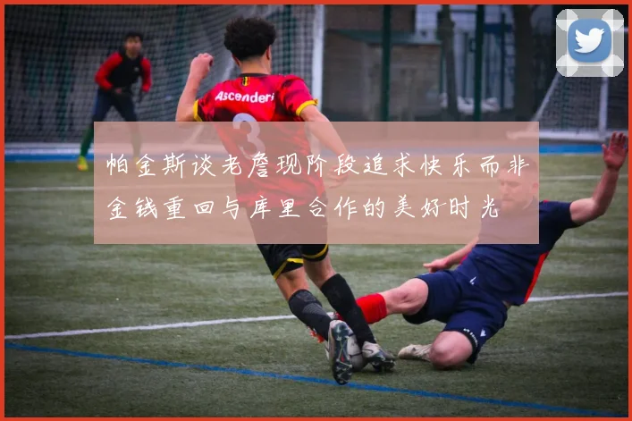 帕金斯谈老詹现阶段追求快乐而非金钱重回与库里合作的美好时光