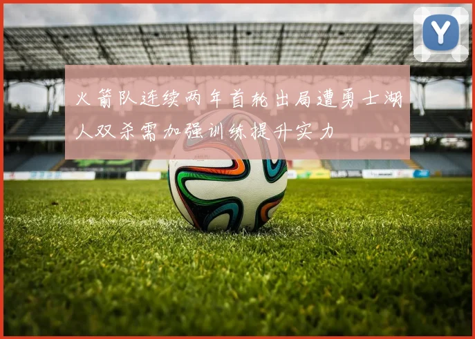 火箭队连续两年首轮出局遭勇士湖人双杀需加强训练提升实力