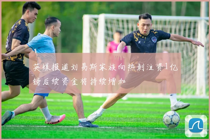 英媒报道刘易斯家族向热刺注资1亿镑后续资金将持续增加