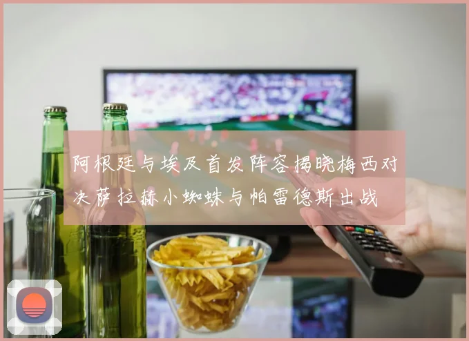 阿根廷与埃及首发阵容揭晓梅西对决萨拉赫小蜘蛛与帕雷德斯出战