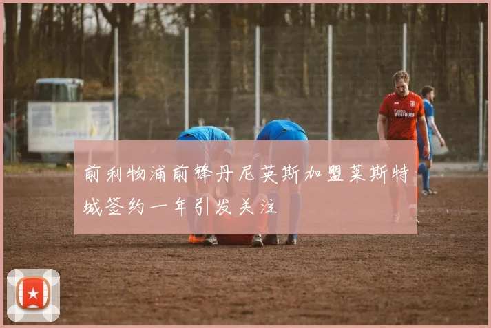 前利物浦前锋丹尼英斯加盟莱斯特城签约一年引发关注
