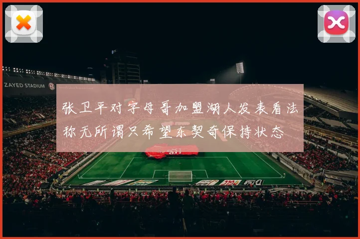 张卫平对字母哥加盟湖人发表看法称无所谓只希望东契奇保持状态