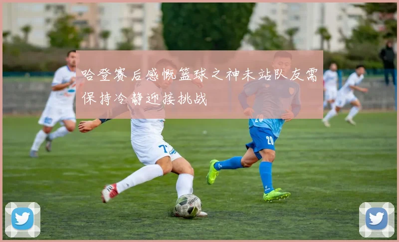 哈登赛后感慨篮球之神未站队友需保持冷静迎接挑战